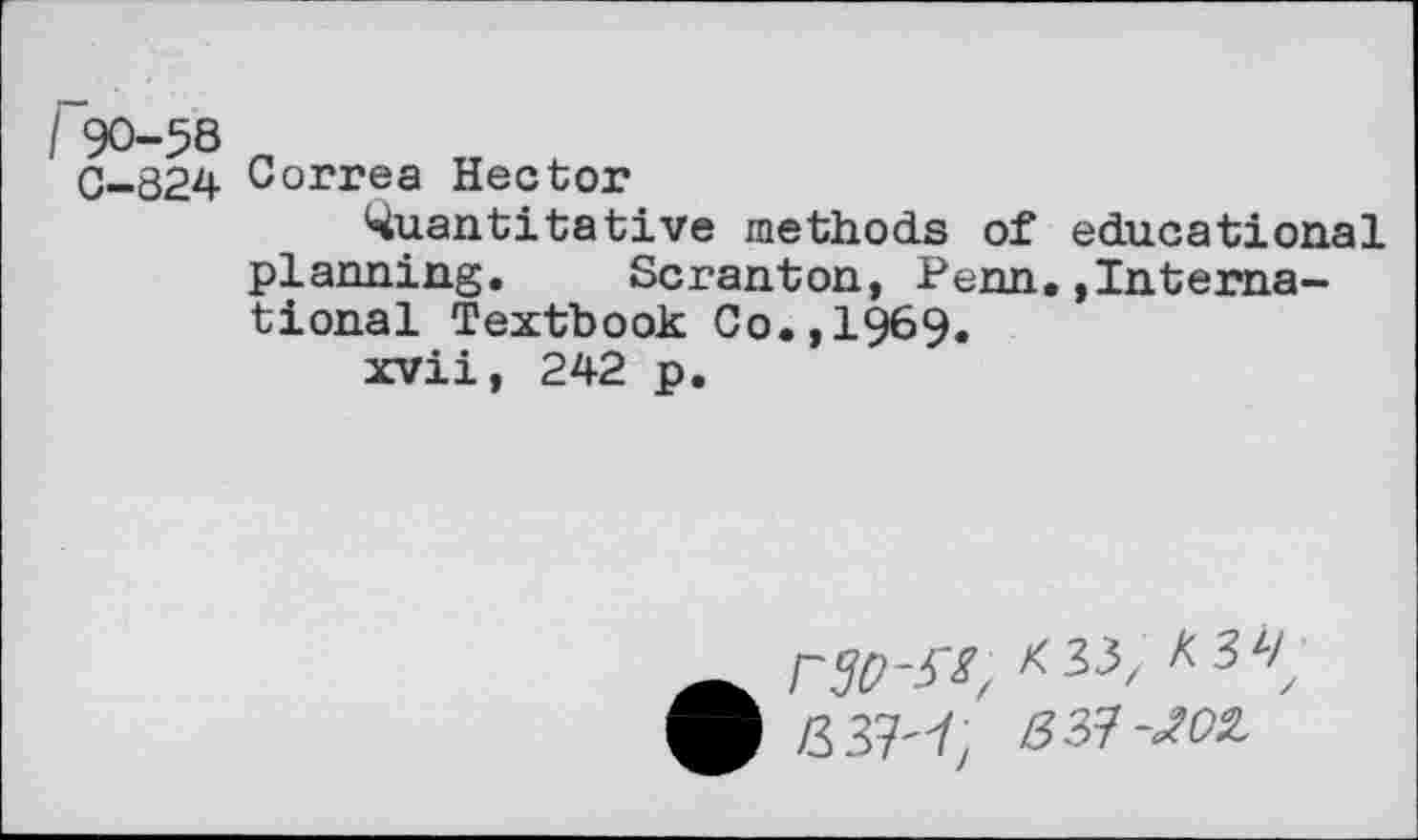 ﻿I 90-58
0-324 Correa Hector
Quantitative methods of educational planning. Scranton, Penn.»International Textbook Co.,1969.
xvii, 242 p.
rSO-^^33,
83?-JOI